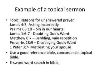 Example of a topical sermon
• Topic: Reasons for unanswered prayer.
James 4:3- Asking Incorrectly
Psalms 66:18 – Sin in our hearts
James 1:6-7 - Doubting God’s Word
Matthew 6:7 – Babbling, vain repetition
Proverbs 28:9 – Disobeying God’s Word
1 Peter 3:7- Mistreating your spouse
• Use a good reference bible, concordance, topical
bible.
• E-sword word search in bible.
 