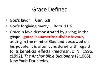 Grace Defined
• God’s favor Gen. 6:8
• God’s forgiving mercy Rom. 11:6
• Grace is love demonstrated by giving; in the
gospel, grace is unmerited divine favour,
arising in the mind of God and bestowed on
his people. It is often considered with regard
to its beneficial effects Freedman, D. N. (1996,
c1992). The Anchor Bible Dictionary (2:1086).
New York: Doubleday.
 