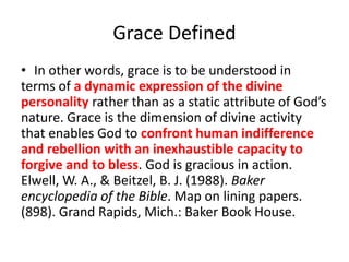 Grace Defined
• In other words, grace is to be understood in
terms of a dynamic expression of the divine
personality rather than as a static attribute of God’s
nature. Grace is the dimension of divine activity
that enables God to confront human indifference
and rebellion with an inexhaustible capacity to
forgive and to bless. God is gracious in action.
Elwell, W. A., & Beitzel, B. J. (1988). Baker
encyclopedia of the Bible. Map on lining papers.
(898). Grand Rapids, Mich.: Baker Book House.
 
