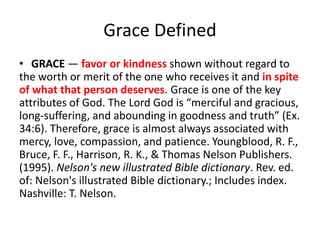 Grace Defined
• GRACE — favor or kindness shown without regard to
the worth or merit of the one who receives it and in spite
of what that person deserves. Grace is one of the key
attributes of God. The Lord God is “merciful and gracious,
long-suffering, and abounding in goodness and truth” (Ex.
34:6). Therefore, grace is almost always associated with
mercy, love, compassion, and patience. Youngblood, R. F.,
Bruce, F. F., Harrison, R. K., & Thomas Nelson Publishers.
(1995). Nelson's new illustrated Bible dictionary. Rev. ed.
of: Nelson's illustrated Bible dictionary.; Includes index.
Nashville: T. Nelson.
 