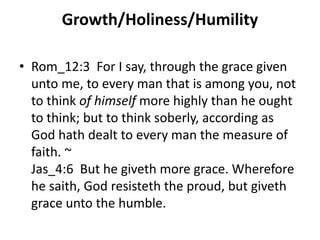 Growth/Holiness/Humility
• Rom_12:3 For I say, through the grace given
unto me, to every man that is among you, not
to think of himself more highly than he ought
to think; but to think soberly, according as
God hath dealt to every man the measure of
faith. ~
Jas_4:6 But he giveth more grace. Wherefore
he saith, God resisteth the proud, but giveth
grace unto the humble.
 