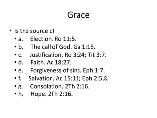 Grace
• Is the source of
• a. Election. Ro 11:5.
• b. The call of God. Ga 1:15.
• c. Justification. Ro 3:24; Tit 3:7.
• d. Faith. Ac 18:27.
• e. Forgiveness of sins. Eph 1:7.
• f. Salvation. Ac 15:11; Eph 2:5,8.
• g. Consolation. 2Th 2:16.
• h. Hope. 2Th 2:16.
 