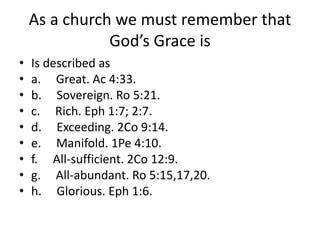 As a church we must remember that
God’s Grace is
• Is described as
• a. Great. Ac 4:33.
• b. Sovereign. Ro 5:21.
• c. Rich. Eph 1:7; 2:7.
• d. Exceeding. 2Co 9:14.
• e. Manifold. 1Pe 4:10.
• f. All-sufficient. 2Co 12:9.
• g. All-abundant. Ro 5:15,17,20.
• h. Glorious. Eph 1:6.
 