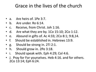 Grace in the lives of the church
• a. Are heirs of. 1Pe 3:7.
• b. Are under. Ro 6:14.
• c. Receive, from Christ. Joh 1:16.
• d. Are what they are by. 1Co 15:10; 2Co 1:12.
• e. Abound in gifts of. Ac 4:33; 2Co 8:1; 9:8,14.
• f. Should be established in. Hebrews 13:9.
• g. Should be strong in. 2Ti 2:1.
• h. Should grow in. 2Pe 3:18.
• i. Should speak with. Eph 4:29; Col 4:6.
• J. Pray for For yourselves. Heb 4:16. and for others.
2Co 13:14; Eph 6:24.
 