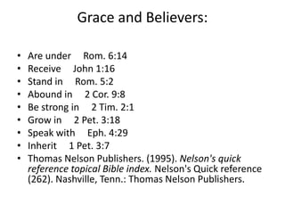 Grace and Believers:
• Are under Rom. 6:14
• Receive John 1:16
• Stand in Rom. 5:2
• Abound in 2 Cor. 9:8
• Be strong in 2 Tim. 2:1
• Grow in 2 Pet. 3:18
• Speak with Eph. 4:29
• Inherit 1 Pet. 3:7
• Thomas Nelson Publishers. (1995). Nelson's quick
reference topical Bible index. Nelson's Quick reference
(262). Nashville, Tenn.: Thomas Nelson Publishers.
 