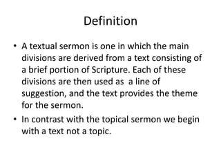 Definition
• A textual sermon is one in which the main
divisions are derived from a text consisting of
a brief portion of Scripture. Each of these
divisions are then used as a line of
suggestion, and the text provides the theme
for the sermon.
• In contrast with the topical sermon we begin
with a text not a topic.
 