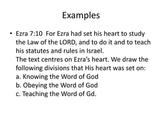 Examples
• Ezra 7:10 For Ezra had set his heart to study
the Law of the LORD, and to do it and to teach
his statutes and rules in Israel.
The text centres on Ezra’s heart. We draw the
following divisions that His heart was set on:
a. Knowing the Word of God
b. Obeying the Word of God
c. Teaching the Word of Gd.
 