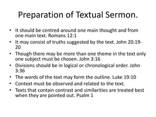 Preparation of Textual Sermon.
• It should be centred around one main thought and from
one main text. Romans 12:1
• It may consist of truths suggested by the text. John 20:19-
20
• Though there may be more than one theme in the text only
one subject must be chosen. John 3:16
• Divisions should be in logical or chronological order. John
3:36
• The words of the text may form the outline. Luke 19:10
• Context must be observed and related to the text.
• Texts that contain contrast and similarities are treated best
when they are pointed out. Psalm 1
 