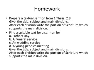 Homework
• Prepare a textual sermon from 1 Thess. 2:8.
Give the title, subject and main divisions.
After each division write the portion of Scripture which
supports the main division.
• Find a suitable text for a sermon for
a. Fathers Day
b. A Funeral service
c. An wedding service
d. A young peoples meeting
Give the title, subject and main divisions.
After each division write the portion of Scripture which
supports the main division.
 