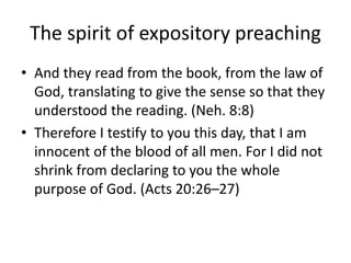The spirit of expository preaching
• And they read from the book, from the law of
God, translating to give the sense so that they
understood the reading. (Neh. 8:8)
• Therefore I testify to you this day, that I am
innocent of the blood of all men. For I did not
shrink from declaring to you the whole
purpose of God. (Acts 20:26–27)
 