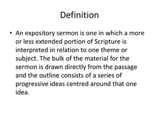 Definition
• An expository sermon is one in which a more
or less extended portion of Scripture is
interpreted in relation to one theme or
subject. The bulk of the material for the
sermon is drawn directly from the passage
and the outline consists of a series of
progressive ideas centred around that one
idea.
 