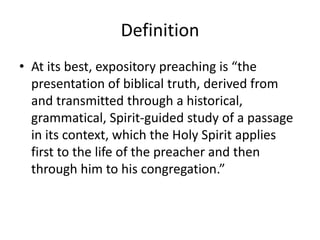 Definition
• At its best, expository preaching is “the
presentation of biblical truth, derived from
and transmitted through a historical,
grammatical, Spirit-guided study of a passage
in its context, which the Holy Spirit applies
first to the life of the preacher and then
through him to his congregation.”
 