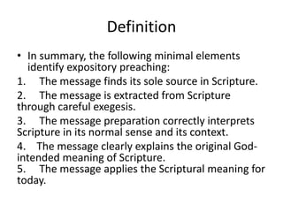 Definition
• In summary, the following minimal elements
identify expository preaching:
1. The message finds its sole source in Scripture.
2. The message is extracted from Scripture
through careful exegesis.
3. The message preparation correctly interprets
Scripture in its normal sense and its context.
4. The message clearly explains the original God-
intended meaning of Scripture.
5. The message applies the Scriptural meaning for
today.
 
