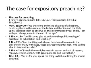 The case for expository preaching?
• The case for preaching
1 Peter 1 :22-25,Romans 1:11-12, 15, 1 Thessalonians 1:9-13, 2
Timothy 4:2
• Matt. 28:19–20—“Go therefore and make disciples of all nations,
baptizing them in the name of the Father and the Son and the Holy
Spirit, teaching them to observe all that I commanded you; and lo, I am
with you always, even to the end of the age.”
• 1 Tim. 4:13—“Until I come, give attention to the public reading of
Scripture, to exhortation and teaching.”
• 2 Tim. 2:2—“And the things which you have heard from me in the
presence of many witnesses, these entrust to faithful men, who will be
able to teach others also.”
• 2 Tim. 4:2—“Preach the word; be ready in season and out of season;
reprove, rebuke, exhort, with great patience and instruction.”
• Titus 2:1—“But as for you, speak the things which are fitting for sound
doctrine.”
 