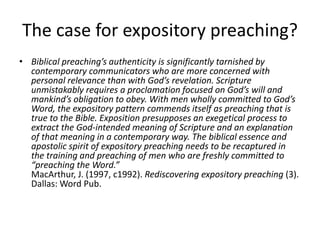 The case for expository preaching?
• Biblical preaching’s authenticity is significantly tarnished by
contemporary communicators who are more concerned with
personal relevance than with God’s revelation. Scripture
unmistakably requires a proclamation focused on God’s will and
mankind’s obligation to obey. With men wholly committed to God’s
Word, the expository pattern commends itself as preaching that is
true to the Bible. Exposition presupposes an exegetical process to
extract the God-intended meaning of Scripture and an explanation
of that meaning in a contemporary way. The biblical essence and
apostolic spirit of expository preaching needs to be recaptured in
the training and preaching of men who are freshly committed to
“preaching the Word.”
MacArthur, J. (1997, c1992). Rediscovering expository preaching (3).
Dallas: Word Pub.
 