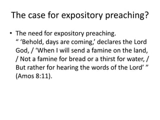 The case for expository preaching?
• The need for expository preaching.
“ ‘Behold, days are coming,’ declares the Lord
God, / ‘When I will send a famine on the land,
/ Not a famine for bread or a thirst for water, /
But rather for hearing the words of the Lord’ ”
(Amos 8:11).
 