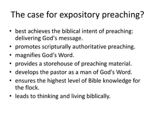 The case for expository preaching?
• best achieves the biblical intent of preaching:
delivering God's message.
• promotes scripturally authoritative preaching.
• magnifies God's Word.
• provides a storehouse of preaching material.
• develops the pastor as a man of God's Word.
• ensures the highest level of Bible knowledge for
the flock.
• leads to thinking and living biblically.
 