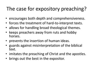 The case for expository preaching?
• encourages both depth and comprehensiveness.
• forces the treatment of hard-to-interpret texts.
• allows for handling broad theological themes.
• keeps preachers away from ruts and hobby
horses.
• prevents the insertion of human ideas.
• guards against misinterpretation of the biblical
text.
• imitates the preaching of Christ and the apostles.
• brings out the best in the expositor.
 