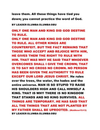leave them. All these things have tied you
down; you cannot practice the word of God.
BY LEADER OLUMBA OLUMBA OBU
ONLY ONE MAN AND KING DID GOD DESTINE
TO RULE.
ONLY ONE MAN AND KING DID GOD DESTINE
TO RULE. ALL OTHER KINGS ARE
COUNTERFEIT. BUT THE FACT REMAINS THAT
THOSE WHO ACCEPT AND REJOICE WITH HIM,
HE GIVES THEM THE RIGHT TO RULE WITH
HIM. THAT WAS WHY HE SAID THAT WHOEVER
OVERCOMES SHALL I GIVE THE CROWN; THAT
IS TO SAY NO CROSS NO CROWN. NO PERSON
HAS BEEN GIVEN THE AUTHORITY TO RULE
EXCEPT OUR LORD JESUS CHRIST. He rules
over the trees, the water, the hades and the
entire universe. MAN IS SO STUPID TO RAISE
HIS SHOULDERS HIGH AND CALL HIMSELF A
KING. THAT IS WHY THERE IS NO KINGDOM
THAT STANDS AND NO KING SURVIVES. ALL
THINGS ARE TEMPORARY. HE HAS SAID THAT
ALL THE THINGS THAT ARE NOT PLANTED BY
MY FATHER SHALL BE UPROOTED. (Matthew15:13)
BY LEADER OLUMBA OLUMBA OBU
 