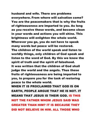 husband and wife. There are problems
everywhere. From where will salvation come?
You are the peacemakers that is why the fruits
of righteousness are imparted to you. As long
as you receive these words, and become clean
in your words and actions you will shine. This
brightness will enlighten the whole world.
Wherever you go, you do not have to speak
many words but peace will be restored.
The children of the world speak and listen to
worldly things, only children of God speak and
listen to the word of God. By this we know the
spirit of truth and the spirit of falsehood.
It was written that the children of God shall
judge the world and the angels. Thus these
fruits of righteousness are being imparted to
you, to prepare you for the task of restoring
peace to the whole world.
WHEN IT IS PROCLAIMED THAT GOD IS ON
EARTH, PEOPLE ARGUE THAT HE IS NOT. IT
MEANS THAT JESUS IS THEIR GOD. IS THIS
NOT THE FATHER WHOM JESUS SAID WAS
GREATER THAN HIM? IT IS BECAUSE THEY
DID NOT BELIEVE IN HIM. ALL THOSE WHO
 