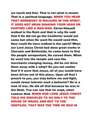 we touch and feel. That is not what is meant.
That is a spiritual language. WHEN YOU HEAR
THAT SOMEBODY IS WALKING IN THE SPIRIT,
IT DOES NOT MEAN SHAKING YOUR HEAD OR
PANTING LIKE A MAD MAN. Christ Himself
walked in the flesh and that is why He said
that if He did not go the Comforter would not
come but when He went He would send Him.
How could He have walked in the spirit? When
our Lord Jesus Christ had done great works in
Chorazin and Bethsaida, he came back to find
the people unrepentant, He cursed them. When
he went into the temple and saw the
merchants changing money, did he not drive
them away with a whip? Do you not realize
that if it were that Jesus, all of you would have
been driven out of this place. Upon all that I
preach to you, you stay before me and fight,
would Jesus tolerate such a behavior? He is a
man of war, He did all that because he was in
the flesh. You can see that he wept, when
Lazarus died. WHEN OUR LORD JESUS CHRIST
TOLD HIS DISCIPLES TO GO ONLY TO THE
HOUSE OF ISRAEL AND NOT TO THE
GENTILES, THAT WAS THE TIME HE WAS IN
 