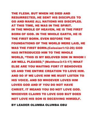 THE FLESH. BUT WHEN HE DIED AND
RESURRECTED, HE SENT HIS DISCIPLES TO
GO AND MAKE ALL NATIONS HIS DISCIPLES.
AT THIS TIME, HE WAS IN THE SPIRIT.
IN THE WHOLE OF HEAVEN, HE IS THE FIRST
BORN OF GOD. IN THE WHOLE EARTH, HE IS
THE FIRST BORN. EVEN BEFORE THE
FOUNDATIONS OF THE WORLD WERE LAID, HE
WAS THE FIRST BORN.(Colosian1:12-20) GOD
HAS INTRODUCED HIM TO THE WHOLE
WORLD, “THIS IS MY BELOVED SON IN WHOM I
AM WELL PLEASED,” (Matthew3:13-17) WHAT
ELSE ARE YOU WAITING FOR? IT BEHOOVES
US AND THE ENTIRE CREATION TO LOVE HIM.
AND SO IF WE LOVE HIM WE MUST LISTEN TO
HIS VOICE. AND SO WHOEVER LOVES HIM
LOVES GOD AND IF YOU DO NOT HAVE
CHRIST, IT MEANS YOU DO NOT LOVE GOD.
WHOEVER CLAIMS TO LOVE GOD BUT DOES
NOT LOVE HIS SON IS DECEIVING HIMSELF.
BY LEADER OLUMBA OLUMBA OBU
 