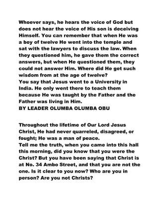 Whoever says, he hears the voice of God but
does not hear the voice of His son is deceiving
Himself. You can remember that when He was
a boy of twelve He went into the temple and
sat with the lawyers to discuss the law. When
they questioned him, he gave them the correct
answers, but when He questioned them, they
could not answer Him. Where did He get such
wisdom from at the age of twelve?
You say that Jesus went to a University in
India. He only went there to teach them
because He was taught by the Father and the
Father was living in Him.
BY LEADER OLUMBA OLUMBA OBU
Throughout the lifetime of Our Lord Jesus
Christ, He had never quarreled, disagreed, or
fought; He was a man of peace.
Tell me the truth, when you came into this hall
this morning, did you know that you were the
Christ? But you have been saying that Christ is
at No. 34 Ambo Street, and that you are not the
one. Is it clear to you now? Who are you in
person? Are you not Christs?
 
