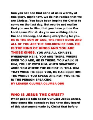 Can you not see that none of us is worthy of
this glory. Right now, we do not realize that we
are Christs. You have been hoping for Christ to
come on the last day. But you do not realize
that you are in Him, that you have put on Our
Lord Jesus Christ. As you are walking, He is
the one walking, and doing everything for you.
HE IS THE SON OF GOD, THE FIRST BORN AND
ALL OF YOU ARE THE CHILDREN OF GOD. HE
IS THE KING OF KINGS AND YOU ARE
THOSE KINGS. YOU ARE ALL CHRISTS.
WHEREVER HE IS, YOU ARE THERE, WHERE
EVER YOU ARE, HE IS THERE. YOU WALK IN
HIM, YOU LIE WITH HIM. WHEN SOMEBODY
ASKS YOU WHERE THE CHRIST IS, TELL HIM
THAT WHEN HE SEES YOU, HE HAS SEEN HIM.
THE WORDS YOU SPEAK ARE NOT YOURS HE
IS THE PERSON SPEAKING.
BY LEADER OLUMBA OLUMBA OBU
WHO IS JESUS THE CHRIST?
When people talk about Our Lord Jesus Christ,
they count His genealogy but have they heard
of this statement made by Christ that before
 