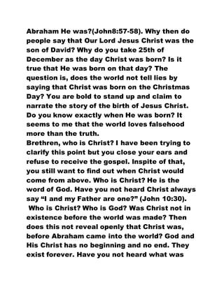 Abraham He was?(John8:57-58). Why then do
people say that Our Lord Jesus Christ was the
son of David? Why do you take 25th of
December as the day Christ was born? Is it
true that He was born on that day? The
question is, does the world not tell lies by
saying that Christ was born on the Christmas
Day? You are bold to stand up and claim to
narrate the story of the birth of Jesus Christ.
Do you know exactly when He was born? It
seems to me that the world loves falsehood
more than the truth.
Brethren, who is Christ? I have been trying to
clarify this point but you close your ears and
refuse to receive the gospel. lnspite of that,
you still want to find out when Christ would
come from above. Who is Christ? He is the
word of God. Have you not heard Christ always
say “I and my Father are one?” (John 10:30).
Who is Christ? Who is God? Was Christ not in
existence before the world was made? Then
does this not reveal openly that Christ was,
before Abraham came into the world? God and
His Christ has no beginning and no end. They
exist forever. Have you not heard what was
 