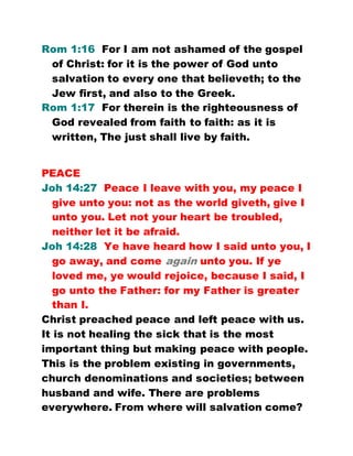 Rom 1:16 For I am not ashamed of the gospel
of Christ: for it is the power of God unto
salvation to every one that believeth; to the
Jew first, and also to the Greek.
Rom 1:17 For therein is the righteousness of
God revealed from faith to faith: as it is
written, The just shall live by faith.
PEACE
Joh 14:27 Peace I leave with you, my peace I
give unto you: not as the world giveth, give I
unto you. Let not your heart be troubled,
neither let it be afraid.
Joh 14:28 Ye have heard how I said unto you, I
go away, and come again unto you. If ye
loved me, ye would rejoice, because I said, I
go unto the Father: for my Father is greater
than I.
Christ preached peace and left peace with us.
It is not healing the sick that is the most
important thing but making peace with people.
This is the problem existing in governments,
church denominations and societies; between
husband and wife. There are problems
everywhere. From where will salvation come?
 