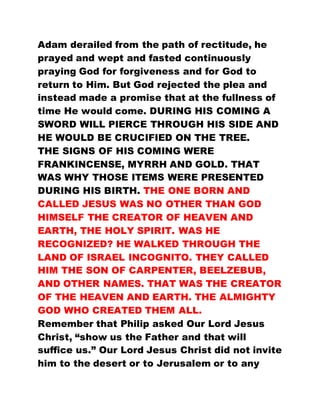 Adam derailed from the path of rectitude, he
prayed and wept and fasted continuously
praying God for forgiveness and for God to
return to Him. But God rejected the plea and
instead made a promise that at the fullness of
time He would come. DURING HIS COMING A
SWORD WILL PIERCE THROUGH HIS SIDE AND
HE WOULD BE CRUCIFIED ON THE TREE.
THE SIGNS OF HIS COMING WERE
FRANKINCENSE, MYRRH AND GOLD. THAT
WAS WHY THOSE ITEMS WERE PRESENTED
DURING HIS BIRTH. THE ONE BORN AND
CALLED JESUS WAS NO OTHER THAN GOD
HIMSELF THE CREATOR OF HEAVEN AND
EARTH, THE HOLY SPIRIT. WAS HE
RECOGNIZED? HE WALKED THROUGH THE
LAND OF ISRAEL INCOGNITO. THEY CALLED
HIM THE SON OF CARPENTER, BEELZEBUB,
AND OTHER NAMES. THAT WAS THE CREATOR
OF THE HEAVEN AND EARTH. THE ALMIGHTY
GOD WHO CREATED THEM ALL.
Remember that Philip asked Our Lord Jesus
Christ, “show us the Father and that will
suffice us.” Our Lord Jesus Christ did not invite
him to the desert or to Jerusalem or to any
 
