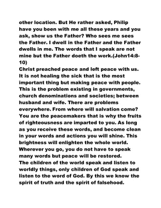 other location. But He rather asked, Philip
have you been with me all these years and you
ask, show us the Father? Who sees me sees
the Father. I dwell in the Father and the Father
dwells in me. The words that I speak are not
mine but the Father doeth the work.(John14:8-
10)
Christ preached peace and left peace with us.
It is not healing the sick that is the most
important thing but making peace with people.
This is the problem existing in governments,
church denominations and societies; between
husband and wife. There are problems
everywhere. From where will salvation come?
You are the peacemakers that is why the fruits
of righteousness are imparted to you. As long
as you receive these words, and become clean
in your words and actions you will shine. This
brightness will enlighten the whole world.
Wherever you go, you do not have to speak
many words but peace will be restored.
The children of the world speak and listen to
worldly things, only children of God speak and
listen to the word of God. By this we know the
spirit of truth and the spirit of falsehood.
 