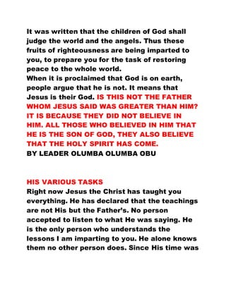 It was written that the children of God shall
judge the world and the angels. Thus these
fruits of righteousness are being imparted to
you, to prepare you for the task of restoring
peace to the whole world.
When it is proclaimed that God is on earth,
people argue that he is not. It means that
Jesus is their God. IS THIS NOT THE FATHER
WHOM JESUS SAID WAS GREATER THAN HIM?
IT IS BECAUSE THEY DID NOT BELIEVE IN
HIM. ALL THOSE WHO BELIEVED IN HIM THAT
HE IS THE SON OF GOD, THEY ALSO BELIEVE
THAT THE HOLY SPIRIT HAS COME.
BY LEADER OLUMBA OLUMBA OBU
HIS VARIOUS TASKS
Right now Jesus the Christ has taught you
everything. He has declared that the teachings
are not His but the Father’s. No person
accepted to listen to what He was saying. He
is the only person who understands the
lessons I am imparting to you. He alone knows
them no other person does. Since His time was
 