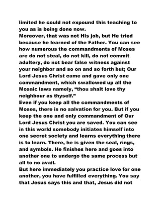 limited he could not expound this teaching to
you as is being done now.
Moreover, that was not His job, but He tried
because he learned of the Father. You can see
how numerous the commandments of Moses
are do not steal, do not kill, do not commit
adultery, do not bear false witness against
your neighbor and so on and so forth but; Our
Lord Jesus Christ came and gave only one
commandment, which swallowed up all the
Mosaic laws namely, “thou shalt love thy
neighbour as thyself.”
Even if you keep all the commandments of
Moses, there is no salvation for you. But if you
keep the one and only commandment of Our
Lord Jesus Christ you are saved. You can see
in this world somebody initiates himself into
one secret society and learns everything there
is to learn. There, he is given the seal, rings,
and symbols. He finishes here and goes into
another one to undergo the same process but
all to no avail.
But here immediately you practice love for one
another, you have fulfilled everything. You say
that Jesus says this and that, Jesus did not
 