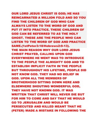 OUR LORD JESUS CHRIST IS GOD; HE HAS
REINCARNATED A MILLION FOLD AND SO YOU
FIND THE CHILDREN OF GOD WHO CAN
ALWAYS LISTEN TO THE WORD OF GOD AND
PUT IT INTO PRACTICE. THESE CHILDREN OF
GOD CAN BE REFERRED TO AS THE HOLY
GHOST. THESE ARE THE PEOPLE WHO CAN
LISTEN TO THE WORD OF GOD AND PRACTICE
SAME.(1stPeter3:18/Hebrews2:9-13).
THE MAIN REASON WHY OUR LORD JESUS
CHRIST PRAYED, CALLING UPON GOD
EVERYWHERE HE WENT WAS TO INTRODUCE
TO THE PEOPLE THE ALMIGHTY GOD AND TO
ESTABLISH IMPLICIT FAITH IN THE PEOPLE
BUT THROUGHOUT HIS LIFETIME, PEOPLE DID
NOT KNOW GOD. THEY HAD NO BELIEF IN
GOD. UPON ALL THE MEMBERS OF
BROTHERHOOD SITTING DOWN HERE AND
ELSEWHERE SHOUTING WONDERFUL GOD,
THEY HAVE NOT KNOWN GOD. IT WAS
WRITTEN THAT CHRIST WILL NEVER DIE BUT
FOR HIM TO COME AND SAY THAT HE WOULD
GO TO JERUSALEM AND WOULD BE
PERSECUTED AND KILLED MEANT THAT HE
(PETER) MADE A MISTAKE IN FOLLOWING THE
 
