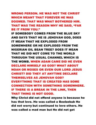 WRONG PERSON. HE WAS NOT THE CHRIST
WHICH MEANT THAT FOREVER HE WAS
DOOMED. THAT WAS WHAT BOTHERED HIM.
THAT WAS THE REASON WHY HE SAID, “FAR
BE IT FROM YOU.”
IF SOMEBODY COMES FROM THE BLUE SKY
AND SAYS THAT HE IS JEHOVAH GOD, DOES
IT MEAN THAT HE EXPLODED FROM
SOMEWHERE OR HE EXPLODED FROM THE
NIGERIAN OIL BEAN TREE? DOES IT MEAN
THAT HE DID NOT COME TO THE WORLD
THROUGH THE USUAL CHANNEL WHICH IS
THE WOMB. WHEN ADAM CAME DID HE EVEN
DECLARE HIMSELF AS GOD? WHAT ABOUT
NOAH OR MOSES OR EVEN OUR LORD JESUS
CHRIST? DID THEY AT ANYTIME DECLARE
THEMSELVES AS JEHOVAH GOD?
EVERYTHING THAT IS CREATED HAS SOME
CONNECTION WITH SOMETHING SOMEWHERE.
IF THERE IS A BREAK IN THE LINK, THEN
THAT THING IS NOT GOOD.
Why Christ did not offend anyone is because he
has that love. He was called a Beelzebub He
did not worry but continued to love others. He
was called a mad man but He did not get
 