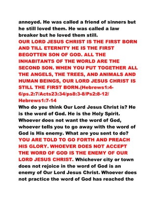 annoyed. He was called a friend of sinners but
he still loved them. He was called a law
breaker but he loved them still.
OUR LORD JESUS CHRIST IS THE FIRST BORN
AND TILL ETERNITY HE IS THE FIRST
BEGOTTEN SON OF GOD. ALL THE
INHABITANTS OF THE WORLD ARE THE
SECOND SON. WHEN YOU PUT TOGETHER ALL
THE ANGELS, THE TREES, AND ANIMALS AND
HUMAN BEINGS, OUR LORD JESUS CHRIST IS
STILL THE FIRST BORN.(Hebrews1:4-
6/ps.2:7/Acts23:34/ps8:3-8/Ps2:8-12/
Hebrews1:7-14
Who do you think Our Lord Jesus Christ is? He
is the word of God. He is the Holy Spirit.
Whoever does not want the word of God,
whoever tells you to go away with the word of
God is His enemy. What are you sent to do?
YOU ARE TOLD TO GO FORTH AND PREACH
HIS GLORY. WHOEVER DOES NOT ACCEPT
THE WORD OF GOD IS THE ENEMY OF OUR
LORD JESUS CHRIST. Whichever city or town
does not rejoice in the word of God is an
enemy of Our Lord Jesus Christ. Whoever does
not practice the word of God has reached the
 