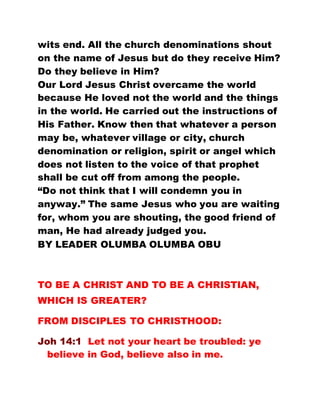 wits end. All the church denominations shout
on the name of Jesus but do they receive Him?
Do they believe in Him?
Our Lord Jesus Christ overcame the world
because He loved not the world and the things
in the world. He carried out the instructions of
His Father. Know then that whatever a person
may be, whatever village or city, church
denomination or religion, spirit or angel which
does not listen to the voice of that prophet
shall be cut off from among the people.
“Do not think that I will condemn you in
anyway.” The same Jesus who you are waiting
for, whom you are shouting, the good friend of
man, He had already judged you.
BY LEADER OLUMBA OLUMBA OBU
TO BE A CHRIST AND TO BE A CHRISTIAN,
WHICH IS GREATER?
FROM DISCIPLES TO CHRISTHOOD:
Joh 14:1 Let not your heart be troubled: ye
believe in God, believe also in me.
 