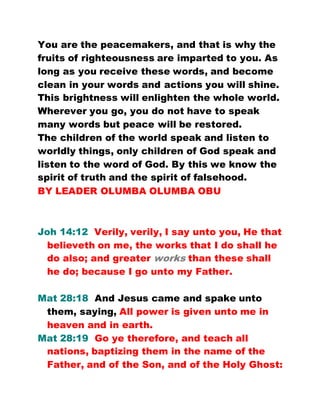 You are the peacemakers, and that is why the
fruits of righteousness are imparted to you. As
long as you receive these words, and become
clean in your words and actions you will shine.
This brightness will enlighten the whole world.
Wherever you go, you do not have to speak
many words but peace will be restored.
The children of the world speak and listen to
worldly things, only children of God speak and
listen to the word of God. By this we know the
spirit of truth and the spirit of falsehood.
BY LEADER OLUMBA OLUMBA OBU
Joh 14:12 Verily, verily, I say unto you, He that
believeth on me, the works that I do shall he
do also; and greater works than these shall
he do; because I go unto my Father.
Mat 28:18 And Jesus came and spake unto
them, saying, All power is given unto me in
heaven and in earth.
Mat 28:19 Go ye therefore, and teach all
nations, baptizing them in the name of the
Father, and of the Son, and of the Holy Ghost:
 