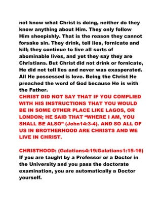 not know what Christ is doing, neither do they
know anything about Him. They only follow
Him sheepishly. That is the reason they cannot
forsake sin. They drink, tell lies, fornicate and
kill; they continue to live all sorts of
abominable lives, and yet they say they are
Christians. But Christ did not drink or fornicate,
He did not tell lies and never was exasperated.
All He possessed is love. Being the Christ He
preached the word of God because He is with
the Father.
CHRIST DID NOT SAY THAT IF YOU COMPLIED
WITH HIS INSTRUCTIONS THAT YOU WOULD
BE IN SOME OTHER PLACE LIKE LAGOS, OR
LONDON; HE SAID THAT “WHERE I AM, YOU
SHALL BE ALSO” (John14:3-4). AND SO ALL OF
US IN BROTHERHOOD ARE CHRISTS AND WE
LIVE IN CHRIST.
CHRISTHOOD: (Galatians4:19/Galatians1:15-16)
If you are taught by a Professor or a Doctor in
the University and you pass the doctorate
examination, you are automatically a Doctor
yourself.
 