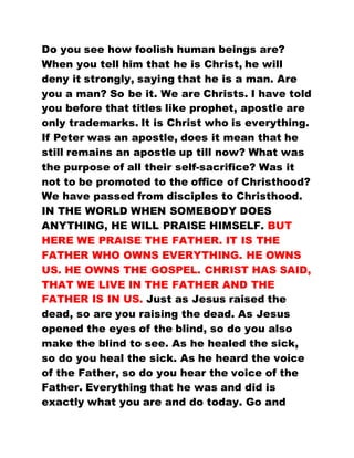Do you see how foolish human beings are?
When you tell him that he is Christ, he will
deny it strongly, saying that he is a man. Are
you a man? So be it. We are Christs. I have told
you before that titles like prophet, apostle are
only trademarks. It is Christ who is everything.
If Peter was an apostle, does it mean that he
still remains an apostle up till now? What was
the purpose of all their self-sacrifice? Was it
not to be promoted to the office of Christhood?
We have passed from disciples to Christhood.
IN THE WORLD WHEN SOMEBODY DOES
ANYTHING, HE WILL PRAISE HIMSELF. BUT
HERE WE PRAISE THE FATHER. IT IS THE
FATHER WHO OWNS EVERYTHING. HE OWNS
US. HE OWNS THE GOSPEL. CHRIST HAS SAID,
THAT WE LIVE IN THE FATHER AND THE
FATHER IS IN US. Just as Jesus raised the
dead, so are you raising the dead. As Jesus
opened the eyes of the blind, so do you also
make the blind to see. As he healed the sick,
so do you heal the sick. As he heard the voice
of the Father, so do you hear the voice of the
Father. Everything that he was and did is
exactly what you are and do today. Go and
 