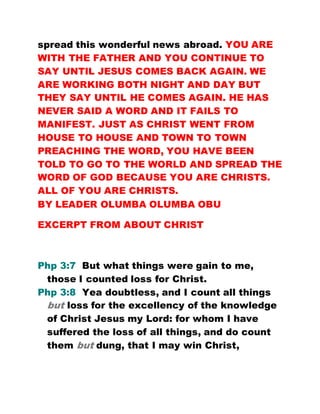 spread this wonderful news abroad. YOU ARE
WITH THE FATHER AND YOU CONTINUE TO
SAY UNTIL JESUS COMES BACK AGAIN. WE
ARE WORKING BOTH NIGHT AND DAY BUT
THEY SAY UNTIL HE COMES AGAIN. HE HAS
NEVER SAID A WORD AND IT FAILS TO
MANIFEST. JUST AS CHRIST WENT FROM
HOUSE TO HOUSE AND TOWN TO TOWN
PREACHING THE WORD, YOU HAVE BEEN
TOLD TO GO TO THE WORLD AND SPREAD THE
WORD OF GOD BECAUSE YOU ARE CHRISTS.
ALL OF YOU ARE CHRISTS.
BY LEADER OLUMBA OLUMBA OBU
EXCERPT FROM ABOUT CHRIST
Php 3:7 But what things were gain to me,
those I counted loss for Christ.
Php 3:8 Yea doubtless, and I count all things
but loss for the excellency of the knowledge
of Christ Jesus my Lord: for whom I have
suffered the loss of all things, and do count
them but dung, that I may win Christ,
 