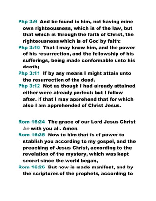 Php 3:9 And be found in him, not having mine
own righteousness, which is of the law, but
that which is through the faith of Christ, the
righteousness which is of God by faith:
Php 3:10 That I may know him, and the power
of his resurrection, and the fellowship of his
sufferings, being made conformable unto his
death;
Php 3:11 If by any means I might attain unto
the resurrection of the dead.
Php 3:12 Not as though I had already attained,
either were already perfect: but I follow
after, if that I may apprehend that for which
also I am apprehended of Christ Jesus.
Rom 16:24 The grace of our Lord Jesus Christ
be with you all. Amen.
Rom 16:25 Now to him that is of power to
stablish you according to my gospel, and the
preaching of Jesus Christ, according to the
revelation of the mystery, which was kept
secret since the world began,
Rom 16:26 But now is made manifest, and by
the scriptures of the prophets, according to
 