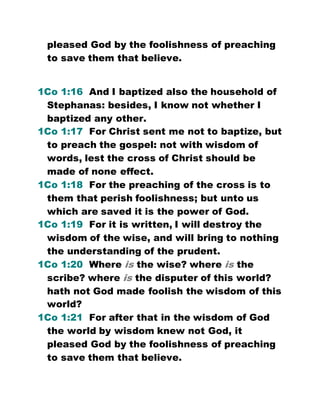 pleased God by the foolishness of preaching
to save them that believe.
1Co 1:16 And I baptized also the household of
Stephanas: besides, I know not whether I
baptized any other.
1Co 1:17 For Christ sent me not to baptize, but
to preach the gospel: not with wisdom of
words, lest the cross of Christ should be
made of none effect.
1Co 1:18 For the preaching of the cross is to
them that perish foolishness; but unto us
which are saved it is the power of God.
1Co 1:19 For it is written, I will destroy the
wisdom of the wise, and will bring to nothing
the understanding of the prudent.
1Co 1:20 Where is the wise? where is the
scribe? where is the disputer of this world?
hath not God made foolish the wisdom of this
world?
1Co 1:21 For after that in the wisdom of God
the world by wisdom knew not God, it
pleased God by the foolishness of preaching
to save them that believe.
 