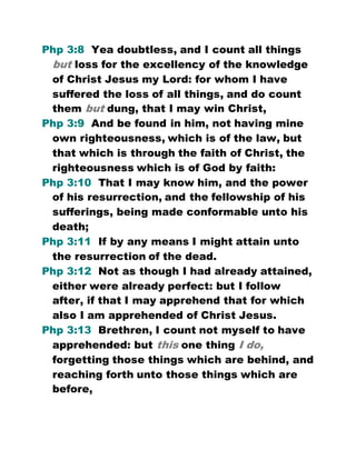 Php 3:8 Yea doubtless, and I count all things
but loss for the excellency of the knowledge
of Christ Jesus my Lord: for whom I have
suffered the loss of all things, and do count
them but dung, that I may win Christ,
Php 3:9 And be found in him, not having mine
own righteousness, which is of the law, but
that which is through the faith of Christ, the
righteousness which is of God by faith:
Php 3:10 That I may know him, and the power
of his resurrection, and the fellowship of his
sufferings, being made conformable unto his
death;
Php 3:11 If by any means I might attain unto
the resurrection of the dead.
Php 3:12 Not as though I had already attained,
either were already perfect: but I follow
after, if that I may apprehend that for which
also I am apprehended of Christ Jesus.
Php 3:13 Brethren, I count not myself to have
apprehended: but this one thing I do,
forgetting those things which are behind, and
reaching forth unto those things which are
before,
 