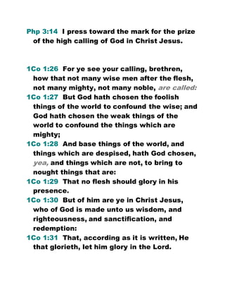 Php 3:14 I press toward the mark for the prize
of the high calling of God in Christ Jesus.
1Co 1:26 For ye see your calling, brethren,
how that not many wise men after the flesh,
not many mighty, not many noble, are called:
1Co 1:27 But God hath chosen the foolish
things of the world to confound the wise; and
God hath chosen the weak things of the
world to confound the things which are
mighty;
1Co 1:28 And base things of the world, and
things which are despised, hath God chosen,
yea, and things which are not, to bring to
nought things that are:
1Co 1:29 That no flesh should glory in his
presence.
1Co 1:30 But of him are ye in Christ Jesus,
who of God is made unto us wisdom, and
righteousness, and sanctification, and
redemption:
1Co 1:31 That, according as it is written, He
that glorieth, let him glory in the Lord.
 