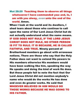 Mat 28:20 Teaching them to observe all things
whatsoever I have commanded you: and, lo, I
am with you alway, even unto the end of the
world. Amen.
When I look at the world and its dwellers, I
shed tears about those who continue to call
upon the name of Our Lord Jesus Christ but do
not actually understand what the name means.
IF GOD DOES NOT RULE, IF THE LORD JESUS
CHRIST DOES NOT RULE, NO OTHER PERSON
IS FIT TO RULE. IT IS BECAUSE, HE IS CALLED
FAITHFUL AND TRUE. Ninety percent of
Brotherhood members go about with erroneous
notions. There are those who say that the Holy
Father does not want to extend His powers to
His members otherwise His members would
have been walking like him, speaking the way
He speaks and doing the kind of work He does.
But these people fail to note the fact that Our
Lord Jesus Christ did not mention anybody’s
name who would do the works He has done
and even do greater works. He said that
WHOEVER BELIEVED IN HIM WOULD DO
THOSE WORKS BECAUSE HE WAS GOING TO
HIS FATHER.
 
