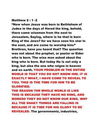 Matthew 2 : 1 -2
“Now when Jesus was born in Bethlehem of
Judea in the days of Herod the king, behold,
there came wisemen from the east to
Jerusalem, Saying, where is he that is born
King of the Jews? for we have seen his star in
the east, and are come to worship him:”
Brethren, have you heard that? The question
was not about the prophet, or pastor or Elder
who is born. The wise men asked about the
king who is born. But today He is not only a
king, but also the one who reigns in heaven
and on earth. YOUR PROBLEM IN THE ENTIRE
WORLD IS THAT YOU DO NOT KNOW HIM. IT IS
EXACTLY WHAT, I HAVE COME TO REVEAL TO
YOU. THIS IS THE TIME FOR HIM TO BE
GLORIFIED.
THE REASON THE WHOLE WORLD IS LIKE
THIS IS BECAUSE THEY HAVE NO KING, AND
MORESO THEY DO NOT KNOW OUR KING. WHY
ALL THE SHAKY THINGS ARE FALLING IS
BECAUSE IT IS TIME FOR HIS GLORY TO BE
REVEALED. The governments, industries,
 