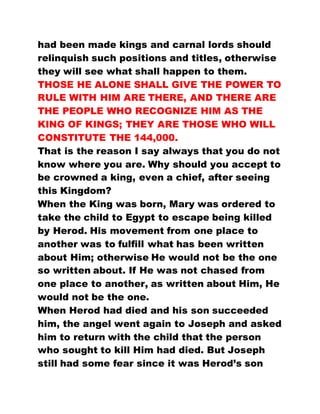 had been made kings and carnal lords should
relinquish such positions and titles, otherwise
they will see what shall happen to them.
THOSE HE ALONE SHALL GIVE THE POWER TO
RULE WITH HIM ARE THERE, AND THERE ARE
THE PEOPLE WHO RECOGNIZE HIM AS THE
KING OF KINGS; THEY ARE THOSE WHO WILL
CONSTITUTE THE 144,000.
That is the reason I say always that you do not
know where you are. Why should you accept to
be crowned a king, even a chief, after seeing
this Kingdom?
When the King was born, Mary was ordered to
take the child to Egypt to escape being killed
by Herod. His movement from one place to
another was to fulfill what has been written
about Him; otherwise He would not be the one
so written about. If He was not chased from
one place to another, as written about Him, He
would not be the one.
When Herod had died and his son succeeded
him, the angel went again to Joseph and asked
him to return with the child that the person
who sought to kill Him had died. But Joseph
still had some fear since it was Herod’s son
 
