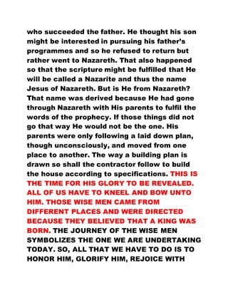 who succeeded the father. He thought his son
might be interested in pursuing his father’s
programmes and so he refused to return but
rather went to Nazareth. That also happened
so that the scripture might be fulfilled that He
will be called a Nazarite and thus the name
Jesus of Nazareth. But is He from Nazareth?
That name was derived because He had gone
through Nazareth with His parents to fulfil the
words of the prophecy. If those things did not
go that way He would not be the one. His
parents were only following a laid down plan,
though unconsciously, and moved from one
place to another. The way a building plan is
drawn so shall the contractor follow to build
the house according to specifications. THIS IS
THE TIME FOR HIS GLORY TO BE REVEALED.
ALL OF US HAVE TO KNEEL AND BOW UNTO
HIM. THOSE WISE MEN CAME FROM
DIFFERENT PLACES AND WERE DIRECTED
BECAUSE THEY BELIEVED THAT A KING WAS
BORN. THE JOURNEY OF THE WISE MEN
SYMBOLIZES THE ONE WE ARE UNDERTAKING
TODAY. SO, ALL THAT WE HAVE TO DO IS TO
HONOR HIM, GLORIFY HIM, REJOICE WITH
 